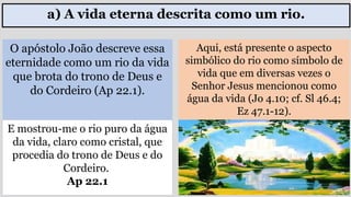 a) A vida eterna descrita como um rio.
O apóstolo João descreve essa
eternidade como um rio da vida
que brota do trono de Deus e
do Cordeiro (Ap 22.1).
E mostrou-me o rio puro da água
da vida, claro como cristal, que
procedia do trono de Deus e do
Cordeiro.
Ap 22.1
Aqui, está presente o aspecto
simbólico do rio como símbolo de
vida que em diversas vezes o
Senhor Jesus mencionou como
água da vida (Jo 4.10; cf. Sl 46.4;
Ez 47.1-12).
 
