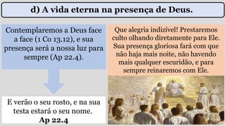 Contemplaremos a Deus face
a face (1 Co 13.12), e sua
presença será a nossa luz para
sempre (Ap 22.4).
Que alegria indizível! Prestaremos
culto olhando diretamente para Ele.
Sua presença gloriosa fará com que
não haja mais noite, não havendo
mais qualquer escuridão, e para
sempre reinaremos com Ele.
E verão o seu rosto, e na sua
testa estará o seu nome.
Ap 22.4
d) A vida eterna na presença de Deus.
 