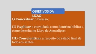 I) Conceituar o Paraíso;
II) Explicar a eternidade como doutrina bíblica e
como descrita no Livro de Apocalipse;
III) Conscientizar a respeito do estado final de
todos os santos.
OBJETIVOS DA
LIÇÃO
 
