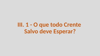 III. 1 - O que todo Crente
Salvo deve Esperar?
 