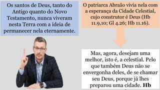 Os santos de Deus, tanto do
Antigo quanto do Novo
Testamento, nunca viveram
nesta Terra com a ideia de
permanecer nela eternamente.
O patriarca Abraão vivia nela com
a esperança da Cidade Celestial,
cujo construtor é Deus (Hb
11.9,10; Gl 4.26; Hb 11.16).
Mas, agora, desejam uma
melhor, isto é, a celestial. Pelo
que também Deus não se
envergonha deles, de se chamar
seu Deus, porque já lhes
preparou uma cidade. Hb
 