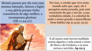 Moisés passou por ela com essa
mesma intenção, deixou o Egito
e sua glória porque tinha
consciência de algo melhor, a
recompensa gloriosa
(Hb 11.24-27).
Por isso, o cristão que vive neste
mundo sabe que, aqui, ele é
peregrino nesta jornada, pois está
consciente de que o seu lar, a sua
verdadeira cidade, é a celestial de
onde o nosso grande e maravilhoso
Deus habita (Ap 21.3,22; 22.3).
E ali nunca mais haverá maldição
contra alguém; e nela estará o trono
de Deus e do Cordeiro, e os seus
servos o servirão. Ap 22.3
 