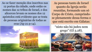 As pessoas tanto de Israel
quanto da Igreja serão
reunidas, formando um só
Corpo de Cristo, cumprindo-
se plenamente dessa forma o
que está escrito em Gálatas:
Ao se fazer menção dos inscritos nas
12 portas da cidade, onde estão os
nomes das 12 tribos de Israel, e dos
alicerces levam os nomes dos 12
apóstolos está evidente que se trata
de pessoas originárias de todas as
eras (Ap 21.9-14).
“nisto não há judeu nem
grego” (Gl 3.28).
 