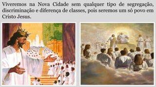 Viveremos na Nova Cidade sem qualquer tipo de segregação,
discriminação e diferença de classes, pois seremos um só povo em
Cristo Jesus.
 