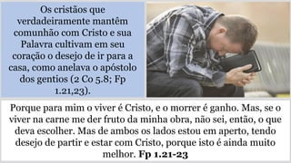Os cristãos que
verdadeiramente mantêm
comunhão com Cristo e sua
Palavra cultivam em seu
coração o desejo de ir para a
casa, como anelava o apóstolo
dos gentios (2 Co 5.8; Fp
1.21,23).
Porque para mim o viver é Cristo, e o morrer é ganho. Mas, se o
viver na carne me der fruto da minha obra, não sei, então, o que
deva escolher. Mas de ambos os lados estou em aperto, tendo
desejo de partir e estar com Cristo, porque isto é ainda muito
melhor. Fp 1.21-23
 