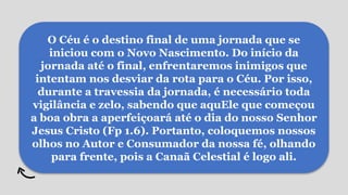 O Céu é o destino final de uma jornada que se
iniciou com o Novo Nascimento. Do início da
jornada até o final, enfrentaremos inimigos que
intentam nos desviar da rota para o Céu. Por isso,
durante a travessia da jornada, é necessário toda
vigilância e zelo, sabendo que aquEle que começou
a boa obra a aperfeiçoará até o dia do nosso Senhor
Jesus Cristo (Fp 1.6). Portanto, coloquemos nossos
olhos no Autor e Consumador da nossa fé, olhando
para frente, pois a Canaã Celestial é logo ali.
 
