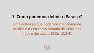 1. Como podemos definir o Paraíso?
Uma definição que podemos mencionar de
paraíso é o Céu como morada de Deus, dos
anjos e dos salvos (2 Co 12.2-4).
 