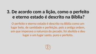3. De acordo com a lição, como o perfeito
e eterno estado é descrito na Bíblia?
O perfeito e eterno estado é descrito na Bíblia como um
lugar belo, de santidade e perfeição, pois a antiga ordem,
em que imperava a natureza do pecado, foi abolida e deu
lugar a um lugar santo, puro e perfeito.
 
