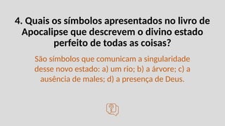 4. Quais os símbolos apresentados no livro de
Apocalipse que descrevem o divino estado
perfeito de todas as coisas?
São símbolos que comunicam a singularidade
desse novo estado: a) um rio; b) a árvore; c) a
ausência de males; d) a presença de Deus.
 