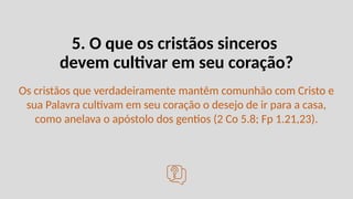 5. O que os cristãos sinceros
devem cultivar em seu coração?
Os cristãos que verdadeiramente mantêm comunhão com Cristo e
sua Palavra cultivam em seu coração o desejo de ir para a casa,
como anelava o apóstolo dos gentios (2 Co 5.8; Fp 1.21,23).
 
