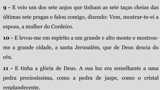 9 - E veio um dos sete anjos que tinham as sete taças cheias das
últimas sete pragas e falou comigo, dizendo: Vem, mostrar-te-ei a
esposa, a mulher do Cordeiro.
10 - E levou-me em espírito a um grande e alto monte e mostrou-
me a grande cidade, a santa Jerusalém, que de Deus descia do
céu.
11 - E tinha a glória de Deus. A sua luz era semelhante a uma
pedra preciosíssima, como a pedra de jaspe, como o cristal
resplandecente.
 