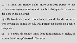 12 - E tinha um grande e alto muro com doze portas, e, nas
portas, doze anjos, e nomes escritos sobre elas, que são os nomes
das doze tribos de Israel.
13 - Da banda do levante, tinha três portas; da banda do norte,
três portas; da banda do sul, três portas; da banda do poente,
três portas.
14 - E o muro da cidade tinha doze fundamentos e, neles, os
nomes dos doze apóstolos do Cordeiro.
 