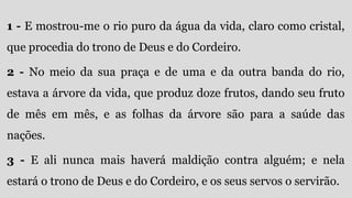 1 - E mostrou-me o rio puro da água da vida, claro como cristal,
que procedia do trono de Deus e do Cordeiro.
2 - No meio da sua praça e de uma e da outra banda do rio,
estava a árvore da vida, que produz doze frutos, dando seu fruto
de mês em mês, e as folhas da árvore são para a saúde das
nações.
3 - E ali nunca mais haverá maldição contra alguém; e nela
estará o trono de Deus e do Cordeiro, e os seus servos o servirão.
 