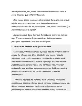 aos responsáveis pela prisão, contando-lhes sobre nossa visita e
sobre as cartas que vínhamos trocando.
Dois meses depois recebi um telefonema de Dave. Ele está fora da
prisão, agora e morando com uma das mulheres que se
correspondiam com ele. Ao tentar ajudar Dave, nunca me ocorreu que
acabaria bancando o cupido!
A experiência de Dave ilustra de forma bonita o tema da lição de
hoje. É uma demonstração pessoal da verdade expressa na
passagem seguinte de Um Curso em Milagres:
O Perdão me oferece tudo que eu quero.
O que você poderia querer que o perdão não lhe dê? Quer paz? O
perdão lhe oferece isso. Quer felicidade, uma mente tranquila,
segurança de propósito e um senso de importância e beleza que
trancende o mundo? Quer cuidado e segurança e o calor de uma
proteção segura, sempre? Quer uma calma que não possa ser
perturbada, uma gentileza que nunca possa ser ferida, um conforto
profundo e um descanso tão perfeito que nunca possa ser
atrapalhado?
Tudo isso, o perdão lhe oferece e mais. Brilha nos seus olhos,
quando você desperta e lhe dá alegria para que possa enfrentar o dia.
Alisa a sua testa, enquanto você dorme e descansa em suas
pálpebras para que não sonhe com o medo e o mal, a malícia e a
 