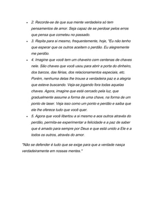 • 2. Recorde-se de que sua mente verdadeira só tem
pensamentos de amor. Seja capaz de se perdoar pelos erros
que pensa que cometeu no passado.
• 3. Repita para si mesmo, frequentemente, hoje, "Eu não tenho
que esperar que os outros aceitem o perdão. Eu alegremente
me perdôo.
• 4. Imagine que você tem um chaveiro com centenas de chaves
nele. São chaves que você usou para abrir a porta do dinheiro,
dos barcos, das férias, dos relacionamentos especiais, etc.
Porém, nenhuma delas lhe trouxe a verdadeira paz e a alegria
que esteve buscando. Veja-se jogando fora todas aquelas
chaves. Agora, imagine que está cercado pela luz, que
gradualmente assume a forma de uma chave, na forma de um
ponto de laser. Veja isso como um ponto e perdão e saiba que
ele lhe oferece tudo que você quer.
• 5. Agora que você libertou a si mesmo e aos outros através do
perdão, permita-se experimentar a felicidade e a paz de saber
que é amado para sempre por Deus e que está unido a Ele e a
todos os outros, através do amor.
"Não se defender é tudo que se exige para que a verdade nasça
verdadeiramente em nossas mentes."
 
