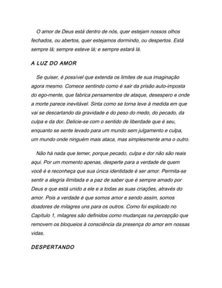 O amor de Deus está dentro de nós, quer estejam nossos olhos
fechados, ou abertos, quer estejamos dormindo, ou despertos. Está
sempre lá; sempre esteve lá; e sempre estará lá.
A LUZ DO AMOR
Se quiser, é possível que extenda os limites de sua imaginação
agora mesmo. Comece sentindo como é sair da prisão auto-imposta
do ego-mente, que fabrica pensamentos de ataque, desespero e onde
a morte parece inevitável. Sinta como se torna leve à medida em que
vai se descartando da gravidade e do peso do medo, do pecado, da
culpa e da dor. Delicie-se com o sentido de liberdade que é seu,
enquanto se sente levado para um mundo sem julgamento e culpa,
um mundo onde ninguém mais ataca, mas simplesmente ama o outro.
Não há nada que temer, porque pecado, culpa e dor não são reais
aqui. Por um momento apenas, desperte para a verdade de quem
você é e reconheça que sua única identidade é ser amor. Permita-se
sentir a alegria ilimitada e a paz de saber que é sempre amado por
Deus e que está unido a ele e a todas as suas criações, através do
amor. Pois a verdade é que somos amor e sendo assim, somos
doadores de milagres uns para os outros. Como foi explicado no
Capítulo 1, milagres são definidos como mudanças na percepção que
removem os bloqueios à consciência da presença do amor em nossas
vidas.
DESPERTANDO
 