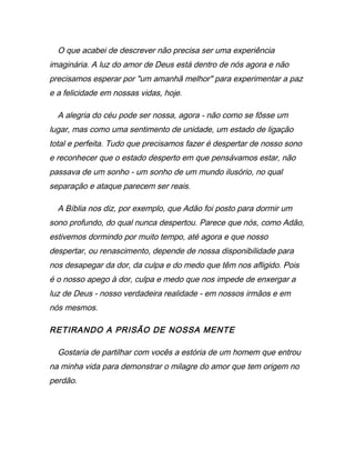O que acabei de descrever não precisa ser uma experiência
imaginária. A luz do amor de Deus está dentro de nós agora e não
precisamos esperar por "um amanhã melhor" para experimentar a paz
e a felicidade em nossas vidas, hoje.
A alegria do céu pode ser nossa, agora - não como se fôsse um
lugar, mas como uma sentimento de unidade, um estado de ligação
total e perfeita. Tudo que precisamos fazer é despertar de nosso sono
e reconhecer que o estado desperto em que pensávamos estar, não
passava de um sonho - um sonho de um mundo ilusório, no qual
separação e ataque parecem ser reais.
A Bíblia nos diz, por exemplo, que Adão foi posto para dormir um
sono profundo, do qual nunca despertou. Parece que nós, como Adão,
estivemos dormindo por muito tempo, até agora e que nosso
despertar, ou renascimento, depende de nossa disponibilidade para
nos desapegar da dor, da culpa e do medo que têm nos afligido. Pois
é o nosso apego à dor, culpa e medo que nos impede de enxergar a
luz de Deus - nosso verdadeira realidade - em nossos irmãos e em
nós mesmos.
RETIRANDO A PRISÃO DE NOSSA MENTE
Gostaria de partilhar com vocês a estória de um homem que entrou
na minha vida para demonstrar o milagre do amor que tem origem no
perdão.
 