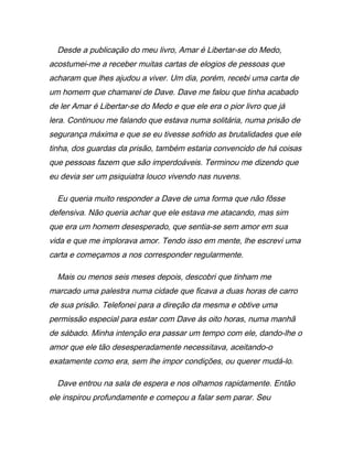 Desde a publicação do meu livro, Amar é Libertar-se do Medo,
acostumei-me a receber muitas cartas de elogios de pessoas que
acharam que lhes ajudou a viver. Um dia, porém, recebi uma carta de
um homem que chamarei de Dave. Dave me falou que tinha acabado
de ler Amar é Libertar-se do Medo e que ele era o pior livro que já
lera. Continuou me falando que estava numa solitária, numa prisão de
segurança máxima e que se eu tivesse sofrido as brutalidades que ele
tinha, dos guardas da prisão, também estaria convencido de há coisas
que pessoas fazem que são imperdoáveis. Terminou me dizendo que
eu devia ser um psiquiatra louco vivendo nas nuvens.
Eu queria muito responder a Dave de uma forma que não fôsse
defensiva. Não queria achar que ele estava me atacando, mas sim
que era um homem desesperado, que sentia-se sem amor em sua
vida e que me implorava amor. Tendo isso em mente, lhe escrevi uma
carta e começamos a nos corresponder regularmente.
Mais ou menos seis meses depois, descobri que tinham me
marcado uma palestra numa cidade que ficava a duas horas de carro
de sua prisão. Telefonei para a direção da mesma e obtive uma
permissão especial para estar com Dave às oito horas, numa manhã
de sábado. Minha intenção era passar um tempo com ele, dando-lhe o
amor que ele tão desesperadamente necessitava, aceitando-o
exatamente como era, sem lhe impor condições, ou querer mudá-lo.
Dave entrou na sala de espera e nos olhamos rapidamente. Então
ele inspirou profundamente e começou a falar sem parar. Seu
 
