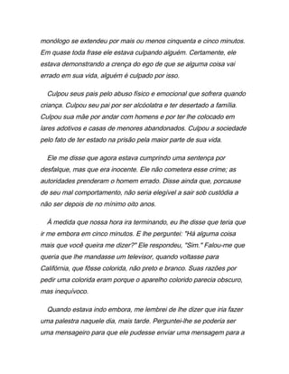 monólogo se extendeu por mais ou menos cinquenta e cinco minutos.
Em quase toda frase ele estava culpando alguém. Certamente, ele
estava demonstrando a crença do ego de que se alguma coisa vai
errado em sua vida, alguém é culpado por isso.
Culpou seus pais pelo abuso físico e emocional que sofrera quando
criança. Culpou seu pai por ser alcóolatra e ter desertado a família.
Culpou sua mãe por andar com homens e por ter lhe colocado em
lares adotivos e casas de menores abandonados. Culpou a sociedade
pelo fato de ter estado na prisão pela maior parte de sua vida.
Ele me disse que agora estava cumprindo uma sentença por
desfalque, mas que era inocente. Ele não cometera esse crime; as
autoridades prenderam o homem errado. Disse ainda que, porcause
de seu mal comportamento, não seria elegível a sair sob custódia a
não ser depois de no mínimo oito anos.
À medida que nossa hora ira terminando, eu lhe disse que teria que
ir me embora em cinco minutos. E lhe perguntei: "Há alguma coisa
mais que você queira me dizer?" Ele respondeu, "Sim." Falou-me que
queria que lhe mandasse um televisor, quando voltasse para
Califórnia, que fôsse colorida, não preto e branco. Suas razões por
pedir uma colorida eram porque o aparelho colorido parecia obscuro,
mas inequívoco.
Quando estava indo embora, me lembrei de lhe dizer que iria fazer
uma palestra naquele dia, mais tarde. Perguntei-lhe se poderia ser
uma mensageiro para que ele pudesse enviar uma mensagem para a
 