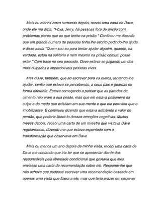 Mais ou menos cinco semanas depois, recebi uma carta de Dave,
onde ele me dizia, "Pôxa, Jerry, há pessoas fora de prisão com
problemas piores que os que tenho na prisão." Continou me dizendo
que um grande número de pessoas tinha lhe escrito pedindo-lhe ajuda
e disse ainda "Quem sou eu para tentar ajudar alguém, quando, na
verdade, estou na solitária e nem mesmo na prisão comum posso
estar." Com base no seu passado, Dave estava se julgando um dos
mais culpados e imperdoáveis pessoas vivas.
Mas disse, também, que ao escrever para os outros, tentando lhe
ajudar, sentiu que estava se percebendo, a seus pais e guardas de
forma diferente. Estava começando a pensar que as paredes de
cimento não eram a sua prisão, mas que ele estava prisioneiro da
culpa e do medo que existiam em sua mente e que ele permitira que o
imobilizasse. E continuou dizendo que estava admitindo o valor do
perdão, que poderia liberá-lo dessas emoções negativas. Muitos
meses depois, recebi uma carta de um ministro que visitava Dave
regularmente, dizendo-me que estava espantado com a
transformação que observava em Dave.
Mais ou menos um ano depois de minha visita, recebi uma carta de
Dave me contando que iria ter que se apresentar diante dos
responsáveis pela liberdade condicional que gostaria que lhes
enviasse uma carta de recomendação sobre ele. Respondí-lhe que
não achava que pudesse escrever uma recomendação baseada em
apenas uma visita que fizera a ele, mas que teria prazer em escrever
 