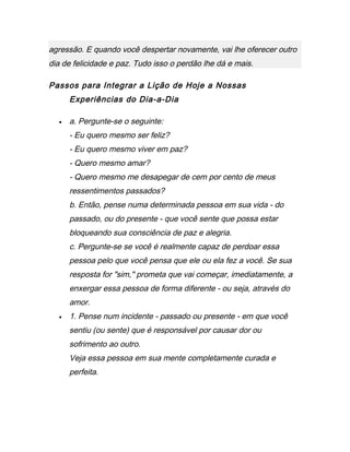 agressão. E quando você despertar novamente, vai lhe oferecer outro
dia de felicidade e paz. Tudo isso o perdão lhe dá e mais.
Passos para Integrar a Lição de Hoje a Nossas
Experiências do Dia-a-Dia
• a. Pergunte-se o seguinte:
- Eu quero mesmo ser feliz?
- Eu quero mesmo viver em paz?
- Quero mesmo amar?
- Quero mesmo me desapegar de cem por cento de meus
ressentimentos passados?
b. Então, pense numa determinada pessoa em sua vida - do
passado, ou do presente - que você sente que possa estar
bloqueando sua consciência de paz e alegria.
c. Pergunte-se se você é realmente capaz de perdoar essa
pessoa pelo que você pensa que ele ou ela fez a você. Se sua
resposta for "sim," prometa que vai começar, imediatamente, a
enxergar essa pessoa de forma diferente - ou seja, através do
amor.
• 1. Pense num incidente - passado ou presente - em que você
sentiu (ou sente) que é responsável por causar dor ou
sofrimento ao outro.
Veja essa pessoa em sua mente completamente curada e
perfeita.
 