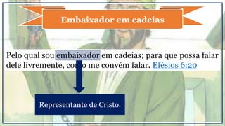 Pelo qual sou embaixador em cadeias; para que possa falar
dele livremente, como me convém falar. Efésios 6:20
Embaixador em cadeias
Representante de Cristo.
 
