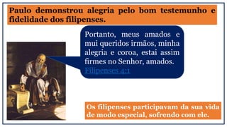 Paulo demonstrou alegria pelo bom testemunho e
fidelidade dos filipenses.
Portanto, meus amados e
mui queridos irmãos, minha
alegria e coroa, estai assim
firmes no Senhor, amados.
Filipenses 4:1
Os filipenses participavam da sua vida
de modo especial, sofrendo com ele.
 