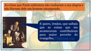 E quero, irmãos, que saibais
que as coisas que me
aconteceram contribuíram
para maior proveito do
evangelho; Filipenses 1:12
As crises que Paulo enfrentou não roubaram a sua alegria e
não fizeram dele um homem amargurado.
 