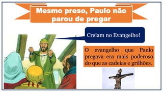 Creiam no Evangelho!
Mesmo preso, Paulo não
parou de pregar
O evangelho que Paulo
pregava era mais poderoso
do que as cadeias e grilhões.
 