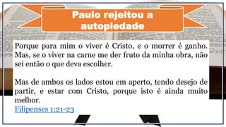Paulo rejeitou a
autopiedade
Porque para mim o viver é Cristo, e o morrer é ganho.
Mas, se o viver na carne me der fruto da minha obra, não
sei então o que deva escolher.
Mas de ambos os lados estou em aperto, tendo desejo de
partir, e estar com Cristo, porque isto é ainda muito
melhor.
Filipenses 1:21-23
 