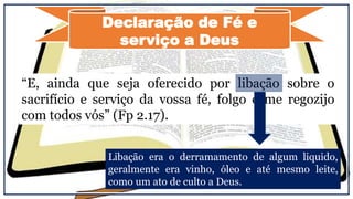 Declaração de Fé e
serviço a Deus
“E, ainda que seja oferecido por libação sobre o
sacrifício e serviço da vossa fé, folgo e me regozijo
com todos vós” (Fp 2.17).
Libação era o derramamento de algum liquido,
geralmente era vinho, óleo e até mesmo leite,
como um ato de culto a Deus.
 