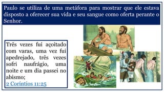 Paulo se utiliza de uma metáfora para mostrar que ele estava
disposto a oferecer sua vida e seu sangue como oferta perante o
Senhor.
Três vezes fui açoitado
com varas, uma vez fui
apedrejado, três vezes
sofri naufrágio, uma
noite e um dia passei no
abismo;
2 Coríntios 11:25
 