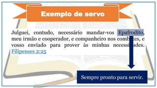 Exemplo de servo
Julguei, contudo, necessário mandar-vos Epafrodito,
meu irmão e cooperador, e companheiro nos combates, e
vosso enviado para prover às minhas necessidades.
Filipenses 2:25
Sempre pronto para servir.
 