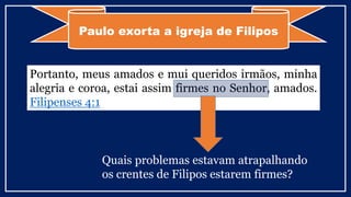 Paulo exorta a igreja de Filipos
Portanto, meus amados e mui queridos irmãos, minha
alegria e coroa, estai assim firmes no Senhor, amados.
Filipenses 4:1
Quais problemas estavam atrapalhando
os crentes de Filipos estarem firmes?
 