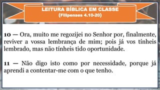 10 — Ora, muito me regozijei no Senhor por, finalmente,
reviver a vossa lembrança de mim; pois já vos tínheis
lembrado, mas não tínheis tido oportunidade.
11 — Não digo isto como por necessidade, porque já
aprendi a contentar-me com o que tenho.
LEITURA BÍBLICA EM CLASSE
(Filipenses 4.10-20)
 