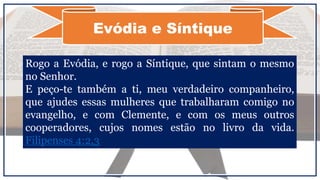 Evódia e Síntique
Rogo a Evódia, e rogo a Síntique, que sintam o mesmo
no Senhor.
E peço-te também a ti, meu verdadeiro companheiro,
que ajudes essas mulheres que trabalharam comigo no
evangelho, e com Clemente, e com os meus outros
cooperadores, cujos nomes estão no livro da vida.
Filipenses 4:2,3
 
