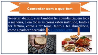 Contentar com o que tem
Sei estar abatido, e sei também ter abundância; em toda
a maneira, e em todas as coisas estou instruído, tanto a
ter fartura, como a ter fome; tanto a ter abundância,
como a padecer necessidade. Filipenses 4:12
 