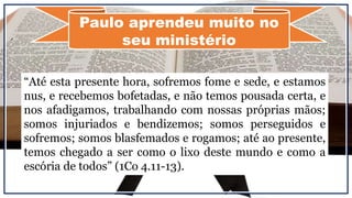 “Até esta presente hora, sofremos fome e sede, e estamos
nus, e recebemos bofetadas, e não temos pousada certa, e
nos afadigamos, trabalhando com nossas próprias mãos;
somos injuriados e bendizemos; somos perseguidos e
sofremos; somos blasfemados e rogamos; até ao presente,
temos chegado a ser como o lixo deste mundo e como a
escória de todos” (1Co 4.11-13).
Paulo aprendeu muito no
seu ministério
 