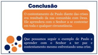 Conclusão
O contentamento de Paulo diante das crises
era resultado da sua comunhão com Deus.
Ele aprendera com o Senhor a se contentar
em toda e qualquer circunstância.
Que possamos seguir o exemplo de Paulo e
aprender com o Senhor a ter paz e
contentamento mesmo enfrentando uma crise.
 