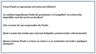Como Paulo se apresenta na Carta aos Efésios?
As cadeias impediram Paulo de proclamar o Evangelho? As crises têm
impedido você de servir ao Senhor?
Cite o nome de um cooperador de Paulo.
Qual o nome das irmãs que estavam brigadas, promovendo a desarmonia?
Quem ensinou Paulo a vencer as crises e a se contentar em toda e qualquer
situação?
 