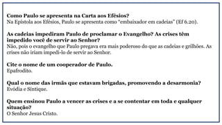 Como Paulo se apresenta na Carta aos Efésios?
Na Epístola aos Efésios, Paulo se apresenta como “embaixador em cadeias” (Ef 6.20).
As cadeias impediram Paulo de proclamar o Evangelho? As crises têm
impedido você de servir ao Senhor?
Não, pois o evangelho que Paulo pregava era mais poderoso do que as cadeias e grilhões. As
crises não iriam impedi-lo de servir ao Senhor.
Cite o nome de um cooperador de Paulo.
Epafrodito.
Qual o nome das irmãs que estavam brigadas, promovendo a desarmonia?
Evódia e Síntique.
Quem ensinou Paulo a vencer as crises e a se contentar em toda e qualquer
situação?
O Senhor Jesus Cristo.
 