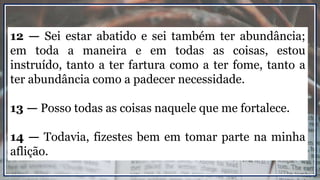 12 — Sei estar abatido e sei também ter abundância;
em toda a maneira e em todas as coisas, estou
instruído, tanto a ter fartura como a ter fome, tanto a
ter abundância como a padecer necessidade.
13 — Posso todas as coisas naquele que me fortalece.
14 — Todavia, fizestes bem em tomar parte na minha
aflição.
 
