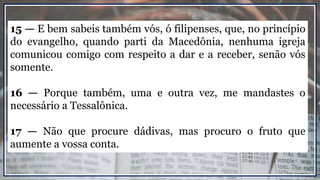 15 — E bem sabeis também vós, ó filipenses, que, no princípio
do evangelho, quando parti da Macedônia, nenhuma igreja
comunicou comigo com respeito a dar e a receber, senão vós
somente.
16 — Porque também, uma e outra vez, me mandastes o
necessário a Tessalônica.
17 — Não que procure dádivas, mas procuro o fruto que
aumente a vossa conta.
 