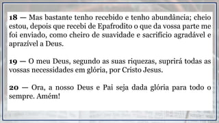 18 — Mas bastante tenho recebido e tenho abundância; cheio
estou, depois que recebi de Epafrodito o que da vossa parte me
foi enviado, como cheiro de suavidade e sacrifício agradável e
aprazível a Deus.
19 — O meu Deus, segundo as suas riquezas, suprirá todas as
vossas necessidades em glória, por Cristo Jesus.
20 — Ora, a nosso Deus e Pai seja dada glória para todo o
sempre. Amém!
 