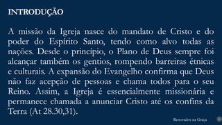 Renovados na Graça
Renovados na Graça
A missão da Igreja nasce do mandato de Cristo e do
poder do Espírito Santo, tendo como alvo todas as
nações. Desde o princípio, o Plano de Deus sempre foi
alcançar também os gentios, rompendo barreiras étnicas
e culturais. A expansão do Evangelho confirma que Deus
não faz acepção de pessoas e chama todos para o seu
Reino. Assim, a Igreja é essencialmente missionária e
permanece chamada a anunciar Cristo até os confins da
Terra (At 28.30,31).
INTRODUÇÃO
10
 