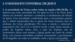 Renovados na Graça
Renovados na Graça
1. A autoridade de Cristo sobre todas as nações (Mt 28.18). Ao
declarar que toda autoridade lhe foi dada no Céu e na Terra, Jesus
afirma seu domínio absoluto e estabelece o fundamento da missão
da Igreja. Essa autoridade, confirmada após a ressurreição, garante
que a ordem missionária não se apoie em força humana, mas no
senhorio do Cristo glorificado. Por isso, a missão é universal e
inegociável. Em Atos 1.8, o Senhor revela o meio dessa missão: o
poder do Espírito Santo. Sem a ação do Espírito, não há
testemunho eficaz; sem missão, a Igreja perde sua razão de existir.
Hoje, essa mesma autoridade continua sustentando a proclamação
do Evangelho em todas as realidades onde a Igreja está inserida.
I. O MANDATO UNIVERSAL DE JESUS
13
 