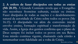 Renovados na Graça
Renovados na Graça
2. A ordem de fazer discípulos em todas as etnias
(Mt 28.19). A Grande Comissão revela que o Evangelho
não reconhece fronteiras culturais, sociais ou étnicas.
Fazer discípulos de todas as nações é o desdobramento
natural da autoridade de Cristo sobre todos os povos (Mc
16.15). O discipulado vai além da conversão inicial:
envolve ensino, formação espiritual e transformação de
vida. Assim, a Igreja dos gentios confirma que o plano de
Deus sempre foi incluir todos os povos em seu Reino.
Essa missão continua vigente, chamando cada cristão a
testemunhar com fidelidade até a volta de Cristo. 14
 