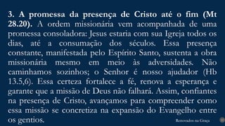 Renovados na Graça
Renovados na Graça
3. A promessa da presença de Cristo até o fim (Mt
28.20). A ordem missionária vem acompanhada de uma
promessa consoladora: Jesus estaria com sua Igreja todos os
dias, até a consumação dos séculos. Essa presença
constante, manifestada pelo Espírito Santo, sustenta a obra
missionária mesmo em meio às adversidades. Não
caminhamos sozinhos; o Senhor é nosso ajudador (Hb
13.5,6). Essa certeza fortalece a fé, renova a esperança e
garante que a missão de Deus não falhará. Assim, confiantes
na presença de Cristo, avançamos para compreender como
essa missão se concretiza na expansão do Evangelho entre
os gentios. 15
 
