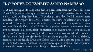 Renovados na Graça
Renovados na Graça
1. A capacitação do Espírito Santo para testemunhar (At 1.8a). Em
Atos 1.8, Jesus afirma que a missão da Igreja só é possível mediante a
capacitação do Espírito Santo. O poder prometido não é humano, nem
resultado de preparo intelectual apenas, mas uma habilitação divina que
concede ousadia, discernimento e autoridade espiritual para
testemunhar de Cristo (Lc 24.49). Esse poder capacita o crente a viver
em santidade e a comunicar eficazmente o Evangelho. Além disso, o
Espírito Santo atua no coração dos ouvintes, convencendo do pecado,
da justiça e do juízo (Jo 16.8). Ele revela o pecado da incredulidade,
manifesta a justiça de Deus em Cristo (2Co 5.21) e aponta para o juízo
já decretado sobre Satanás, assegurando que a missão não depende
apenas de quem anuncia, mas do agir soberano de Deus.
II. O PODER DO ESPÍRITO SANTO NA MISSÃO
18
 