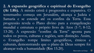 Renovados na Graça
Renovados na Graça
2. A expansão geográfica e espiritual do Evangelho
(At 1.8b). A missão cristã é progressiva e expansiva. O
testemunho começa em Jerusalém, alcança a Judeia e
Samaria e se estende até os confins da Terra. Essa
progressão revela o Plano divino para a evangelização
mundial e estrutura o próprio livro de Atos (1-7; 8-12;
13-28). A expressão “confins da Terra” aponta para
todos os povos, culturas e regiões, sem distinção. Assim,
o Evangelho rompe limites geográficos, étnicos e
culturais, demonstrando que o plano de Deus sempre foi
alcançar toda a humanidade (Rm 15.20). 19
 
